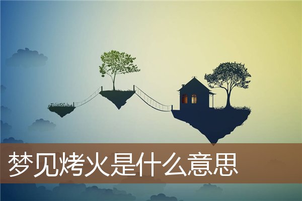 夢見烤火是什麼意思_周公解夢